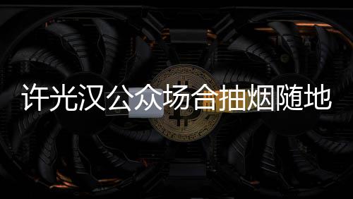 被批汉公合抽烟随痰太没地吐许光众场素质